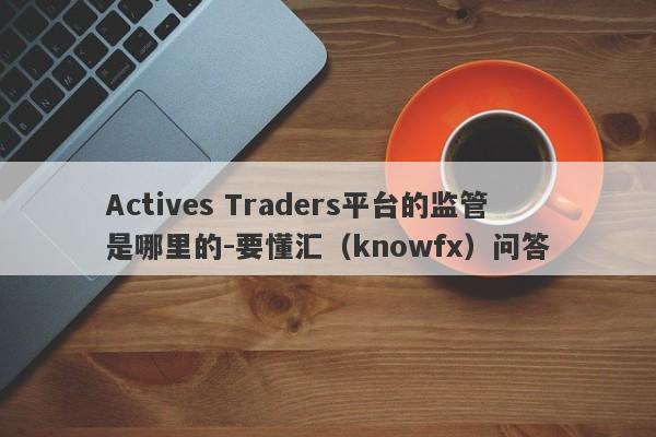 Actives Traders平台的监管是哪里的-要懂汇（knowfx）问答-第1张图片-要懂汇圈网