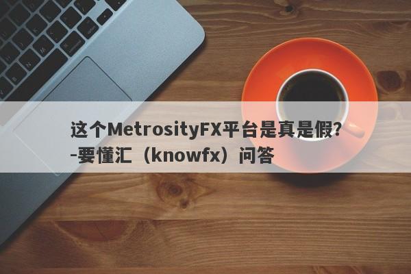 这个MetrosityFX平台是真是假？-要懂汇（knowfx）问答-第1张图片-要懂汇圈网