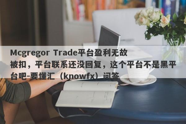 Mcgregor Trade平台盈利无故被扣，平台联系还没回复，这个平台不是黑平台吧-要懂汇（knowfx）问答-第1张图片-要懂汇圈网