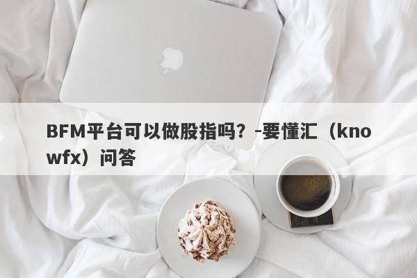 BFM平台可以做股指吗？-要懂汇（knowfx）问答-第1张图片-要懂汇圈网