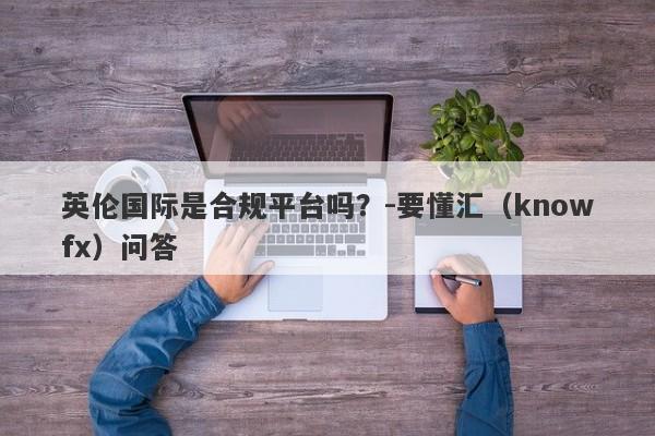 英伦国际是合规平台吗？-要懂汇（knowfx）问答-第1张图片-要懂汇圈网