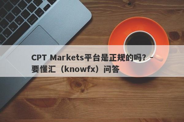 CPT Markets平台是正规的吗？-要懂汇（knowfx）问答-第1张图片-要懂汇圈网