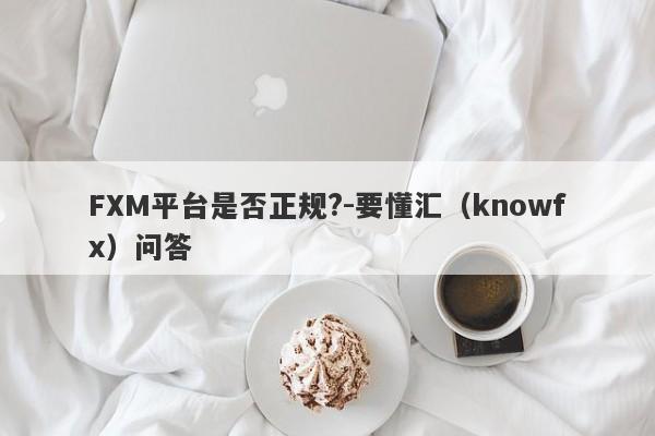 FXM平台是否正规?-要懂汇（knowfx）问答-第1张图片-要懂汇圈网