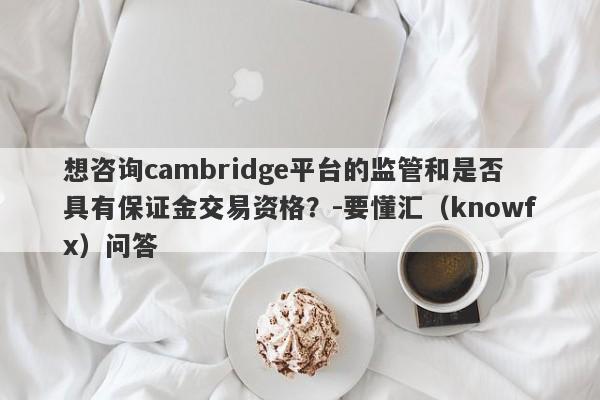 想咨询cambridge平台的监管和是否具有保证金交易资格？-要懂汇（knowfx）问答-第1张图片-要懂汇圈网