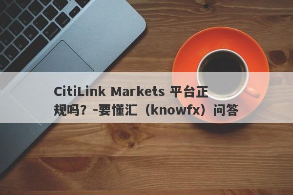 CitiLink Markets 平台正规吗？-要懂汇（knowfx）问答-第1张图片-要懂汇圈网