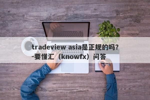 tradeview asia是正规的吗？-要懂汇（knowfx）问答-第1张图片-要懂汇圈网