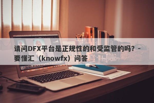 请问DFX平台是正规性的和受监管的吗？-要懂汇（knowfx）问答-第1张图片-要懂汇圈网