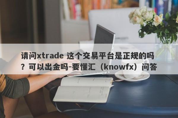 请问xtrade 这个交易平台是正规的吗？可以出金吗-要懂汇（knowfx）问答-第1张图片-要懂汇圈网
