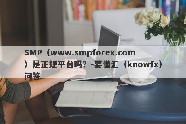 SMP（www.smpforex.com）是正规平台吗？-要懂汇（knowfx）问答-第1张图片-要懂汇圈网