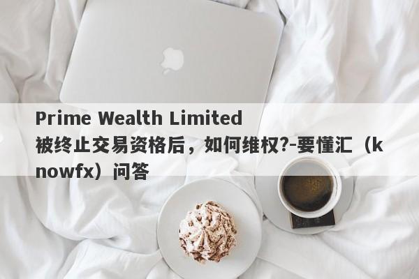 Prime Wealth Limited被终止交易资格后，如何维权?-要懂汇（knowfx）问答-第1张图片-要懂汇圈网