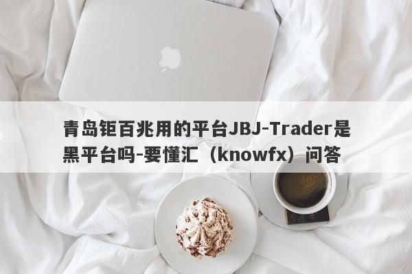 青岛钜百兆用的平台JBJ-Trader是黑平台吗-要懂汇（knowfx）问答-第1张图片-要懂汇圈网
