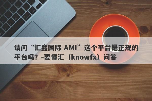 请问“汇鑫国际 AMI”这个平台是正规的平台吗？-要懂汇（knowfx）问答-第1张图片-要懂汇圈网
