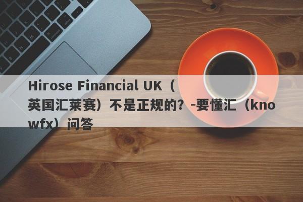 Hirose Financial UK（英国汇莱赛）不是正规的？-要懂汇（knowfx）问答-第1张图片-要懂汇圈网