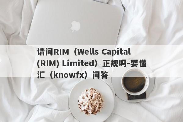 请问RIM（Wells Capital (RIM) Limited）正规吗-要懂汇（knowfx）问答-第1张图片-要懂汇圈网