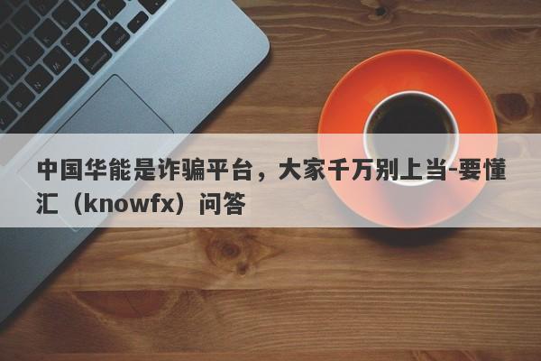 中国华能是诈骗平台，大家千万别上当-要懂汇（knowfx）问答-第1张图片-要懂汇圈网