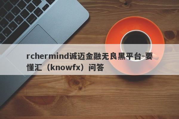 rchermind诚迈金融无良黑平台-要懂汇（knowfx）问答-第1张图片-要懂汇圈网