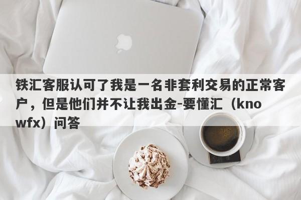 铁汇客服认可了我是一名非套利交易的正常客户，但是他们并不让我出金-要懂汇（knowfx）问答-第1张图片-要懂汇圈网