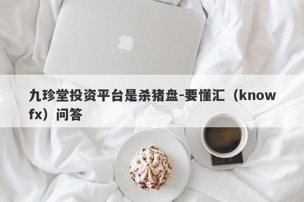 九珍堂投资平台是杀猪盘-要懂汇（knowfx）问答-第1张图片-要懂汇圈网