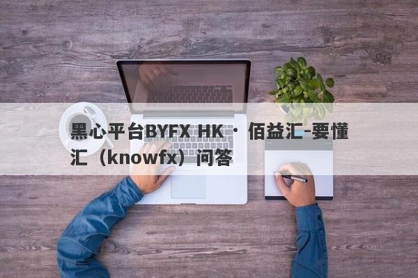 黑心平台BYFX HK · 佰益汇-要懂汇（knowfx）问答-第1张图片-要懂汇圈网