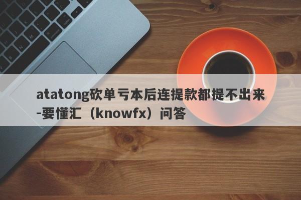 atatong砍单亏本后连提款都提不出来-要懂汇（knowfx）问答-第1张图片-要懂汇圈网