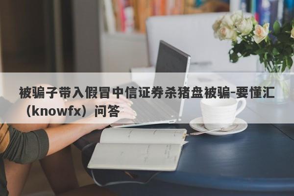 被骗子带入假冒中信证券杀猪盘被骗-要懂汇（knowfx）问答-第1张图片-要懂汇圈网