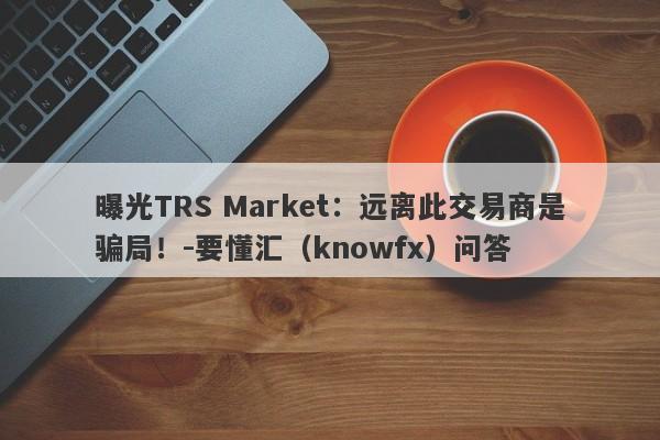 曝光TRS Market：远离此交易商是骗局！-要懂汇（knowfx）问答-第1张图片-要懂汇圈网