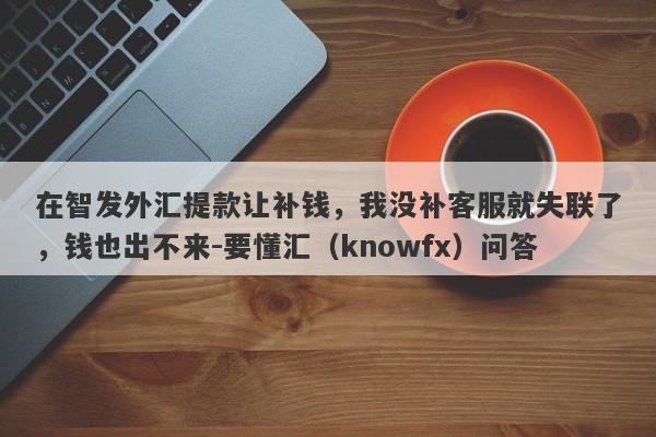 在智发外汇提款让补钱，我没补客服就失联了，钱也出不来-要懂汇（knowfx）问答-第1张图片-要懂汇圈网