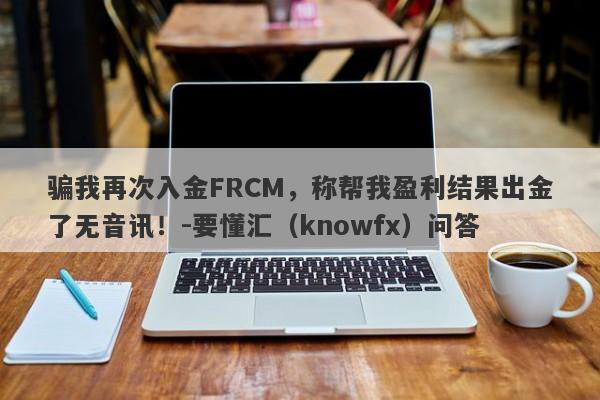 骗我再次入金FRCM，称帮我盈利结果出金了无音讯！-要懂汇（knowfx）问答-第1张图片-要懂汇圈网