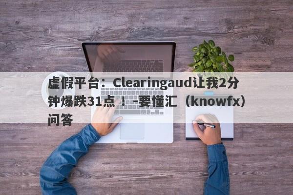 虚假平台：Clearingaud让我2分钟爆跌31点 ！-要懂汇（knowfx）问答-第1张图片-要懂汇圈网