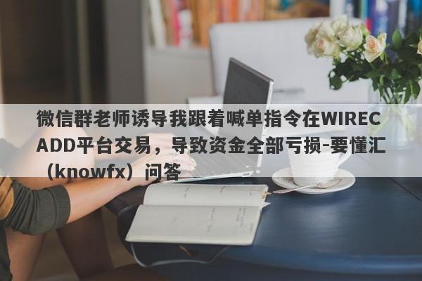 微信群老师诱导我跟着喊单指令在WIRECADD平台交易，导致资金全部亏损-要懂汇（knowfx）问答-第1张图片-要懂汇圈网