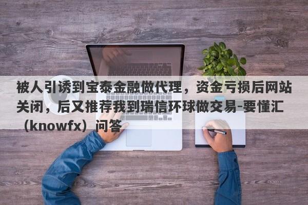 被人引诱到宝泰金融做代理，资金亏损后网站关闭，后又推荐我到瑞信环球做交易-要懂汇（knowfx）问答-第1张图片-要懂汇圈网