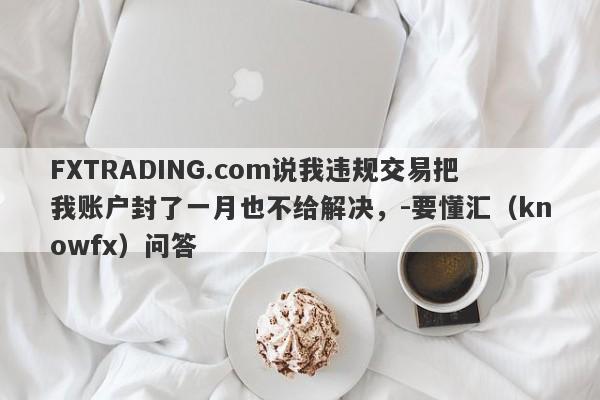 FXTRADING.com说我违规交易把我账户封了一月也不给解决，-要懂汇（knowfx）问答-第1张图片-要懂汇圈网