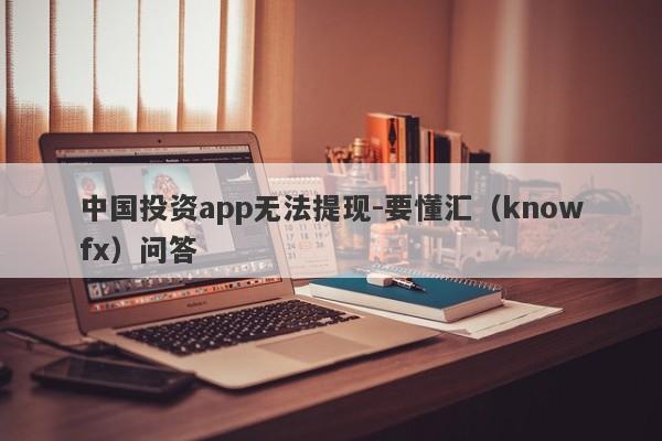 中国投资app无法提现-要懂汇（knowfx）问答-第1张图片-要懂汇圈网
