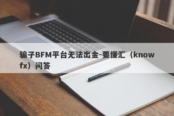 骗子BFM平台无法出金-要懂汇（knowfx）问答-第1张图片-要懂汇圈网