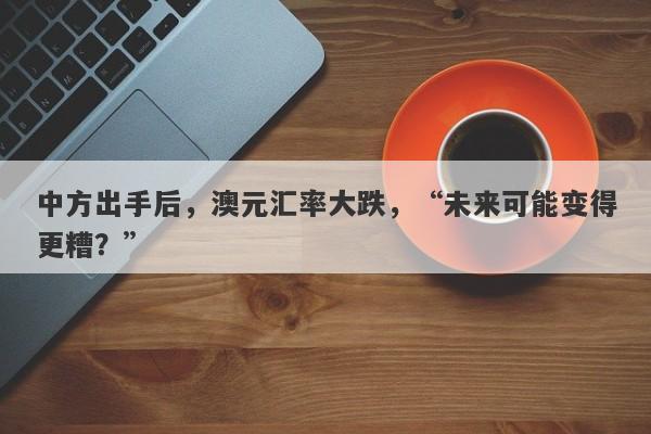 中方出手后，澳元汇率大跌，“未来可能变得更糟？”-第1张图片-要懂汇圈网