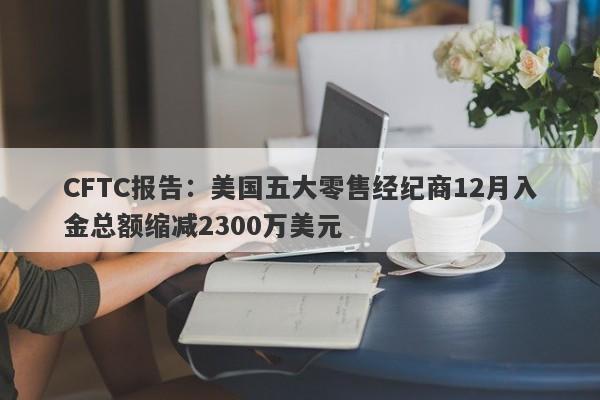 CFTC报告：美国五大零售经纪商12月入金总额缩减2300万美元-第1张图片-要懂汇圈网