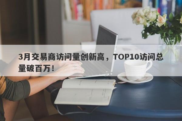 3月交易商访问量创新高，TOP10访问总量破百万！-第1张图片-要懂汇圈网