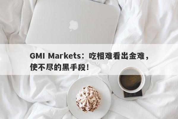 GMI Markets：吃相难看出金难，使不尽的黑手段！-第1张图片-要懂汇圈网