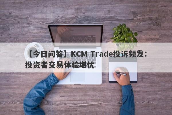 【今日问答】KCM Trade投诉频发：投资者交易体验堪忧
-第1张图片-要懂汇圈网