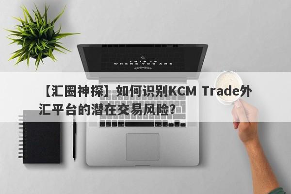 【汇圈神探】如何识别KCM Trade外汇平台的潜在交易风险？
-第1张图片-要懂汇圈网