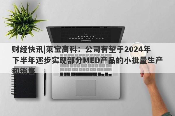 财经快讯|莱宝高科：公司有望于2024年下半年逐步实现部分MED产品的小批量生产和销售-第1张图片-要懂汇圈网