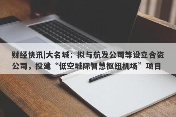 财经快讯|大名城：拟与航发公司等设立合资公司，投建“低空城际智慧枢纽机场”项目-第1张图片-要懂汇圈网