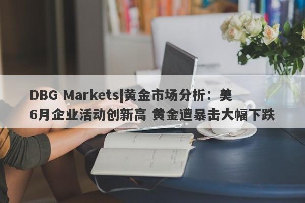 DBG Markets|黄金市场分析：美6月企业活动创新高 黄金遭暴击大幅下跌-第1张图片-要懂汇圈网