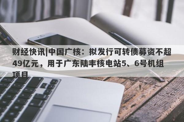 财经快讯|中国广核：拟发行可转债募资不超49亿元，用于广东陆丰核电站5、6号机组项目-第1张图片-要懂汇圈网