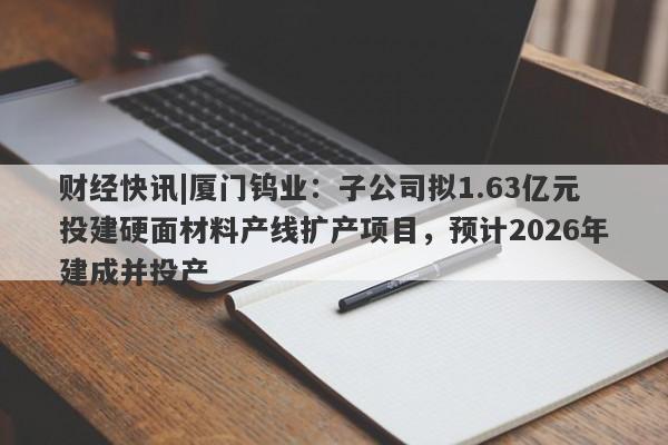 财经快讯|厦门钨业：子公司拟1.63亿元投建硬面材料产线扩产项目，预计2026年建成并投产-第1张图片-要懂汇圈网