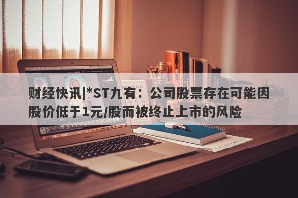 财经快讯|*ST九有：公司股票存在可能因股价低于1元/股而被终止上市的风险-第1张图片-要懂汇圈网