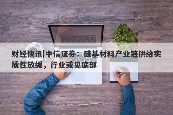 财经快讯|中信证券：硅基材料产业链供给实质性放缓，行业或见底部-第1张图片-要懂汇圈网