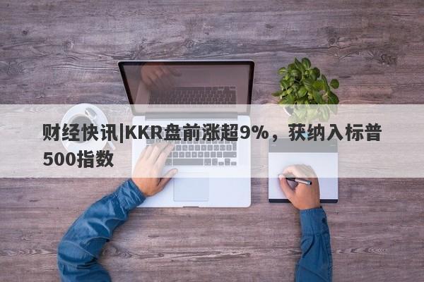 财经快讯|KKR盘前涨超9%，获纳入标普500指数-第1张图片-要懂汇圈网