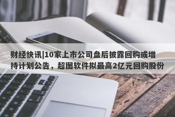 财经快讯|10家上市公司盘后披露回购或增持计划公告，超图软件拟最高2亿元回购股份-第1张图片-要懂汇圈网