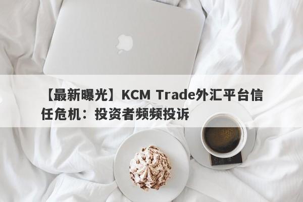 【最新曝光】KCM Trade外汇平台信任危机：投资者频频投诉-第1张图片-要懂汇圈网